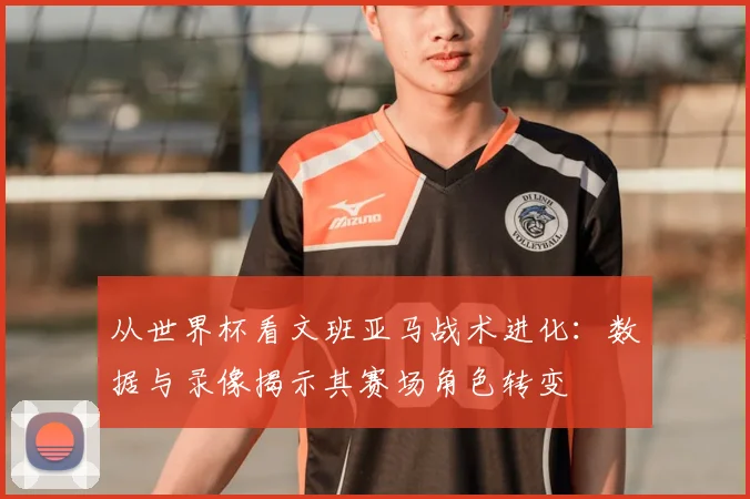 从世界杯看文班亚马战术进化:数据与录像揭示其赛场角色转变
