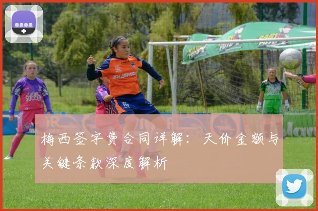 梅西签字费合同详解:天价金额与关键条款深度解析