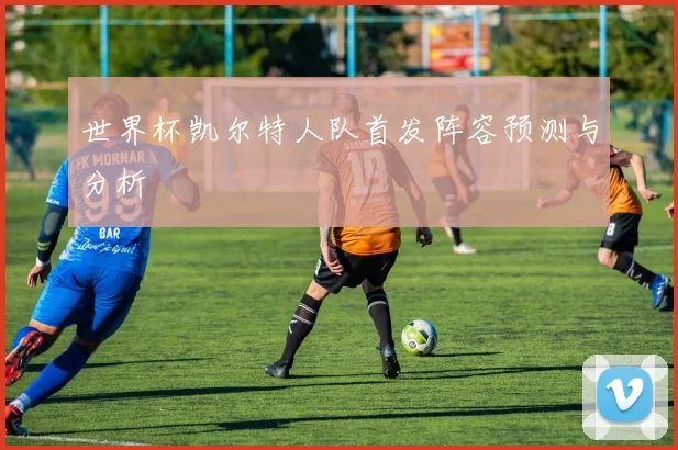 世界杯凯尔特人队首发阵容预测与分析