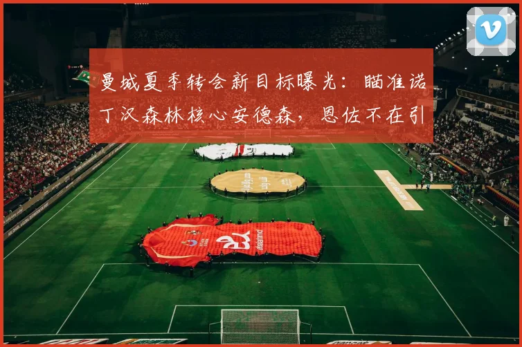 曼城夏季转会新目标曝光:瞄准诺丁汉森林核心安德森,恩佐不在引援计划内