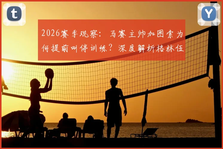 2026赛季观察：马赛主帅加图索为何提前叫停训练？深度解析格林伍德近期状态问题与球队反应