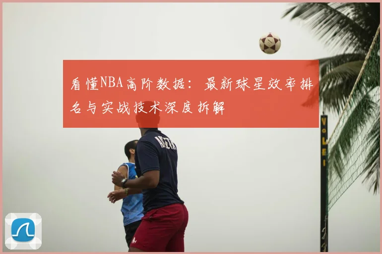 看懂NBA高阶数据:最新球星效率排名与实战技术深度拆解