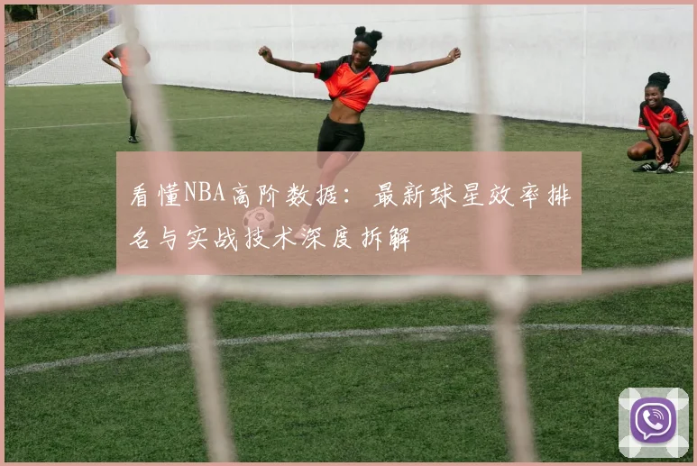 看懂NBA高阶数据:最新球星效率排名与实战技术深度拆解