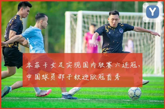 本菲卡女足实现国内联赛六连冠，中国球员邵子钦迎欧冠首秀