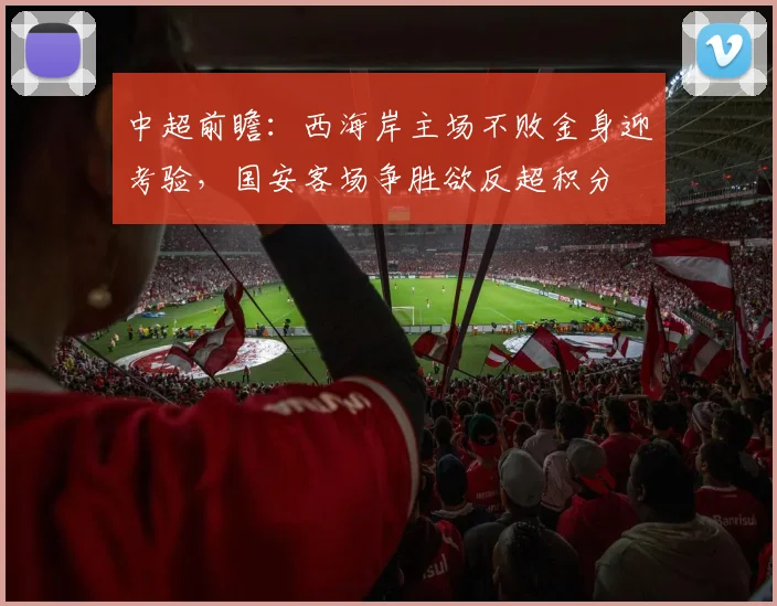 中超前瞻:西海岸主场不败金身迎考验,国安客场争胜欲反超积分